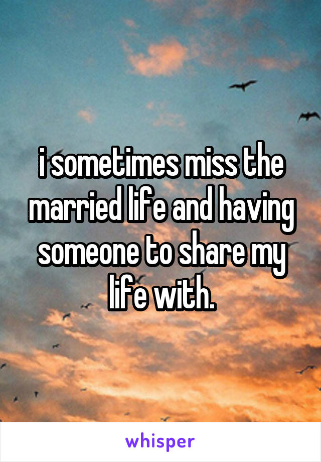 i sometimes miss the married life and having someone to share my life with.