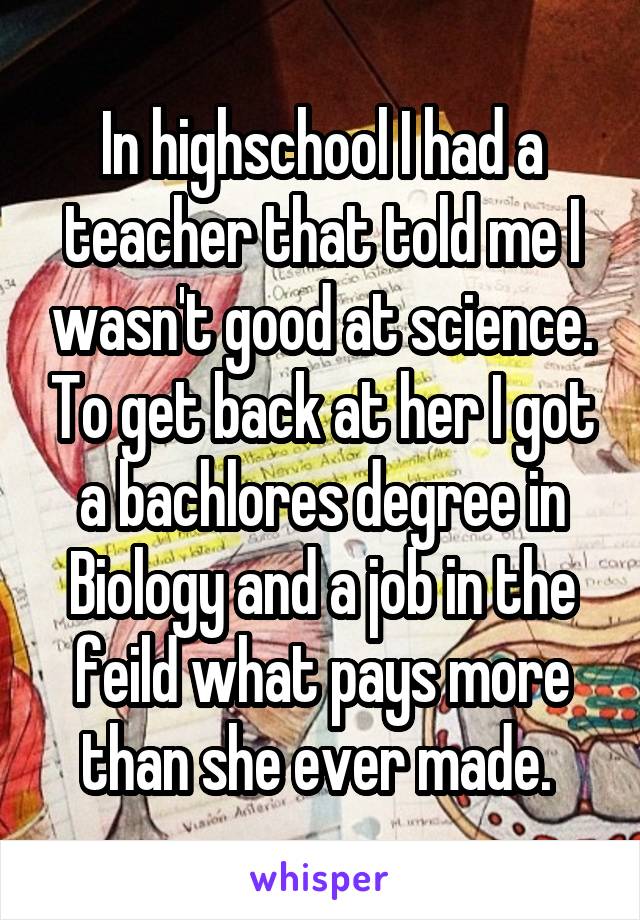 In highschool I had a teacher that told me I wasn't good at science. To get back at her I got a bachlores degree in Biology and a job in the feild what pays more than she ever made. 