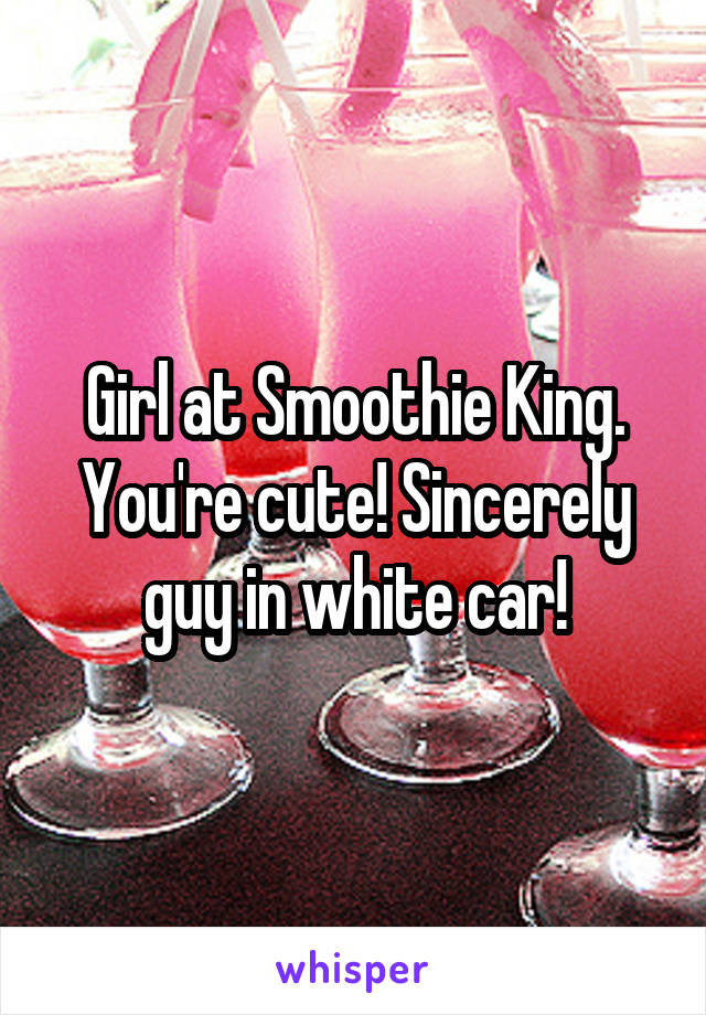 Girl at Smoothie King. You're cute! Sincerely guy in white car!