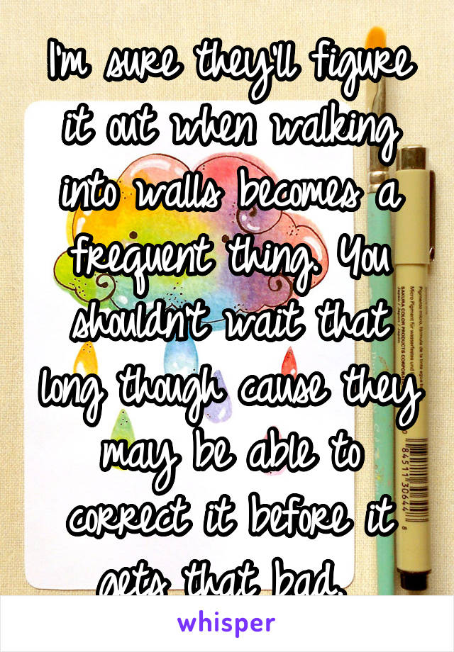 I'm sure they'll figure it out when walking into walls becomes a frequent thing. You shouldn't wait that long though cause they may be able to correct it before it gets that bad. 