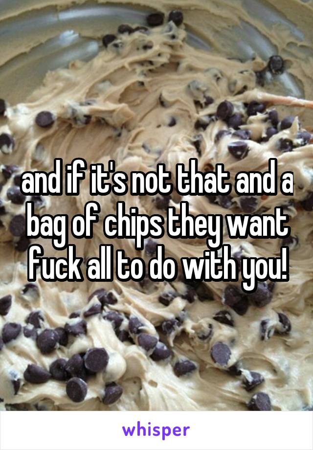 and if it's not that and a bag of chips they want fuck all to do with you!