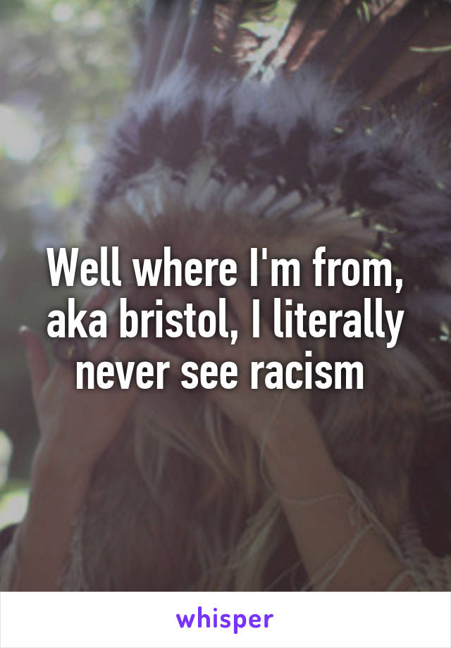 Well where I'm from, aka bristol, I literally never see racism 