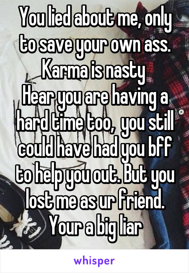 You lied about me, only to save your own ass.
Karma is nasty 
Hear you are having a hard time too,  you still could have had you bff to help you out. But you lost me as ur friend. Your a big liar
