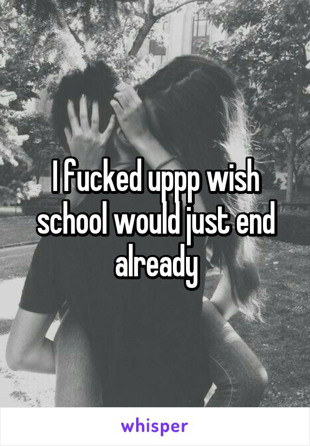 I fucked uppp wish school would just end already