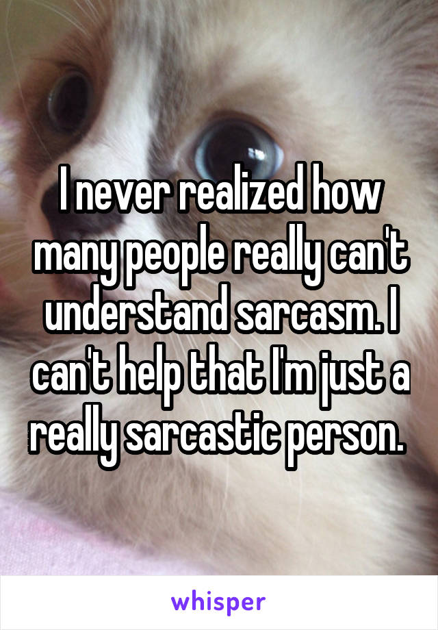 I never realized how many people really can't understand sarcasm. I can't help that I'm just a really sarcastic person. 