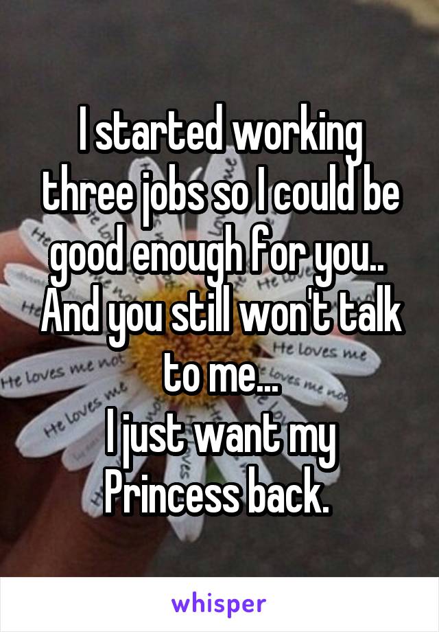 I started working three jobs so I could be good enough for you.. 
And you still won't talk to me...
I just want my Princess back. 