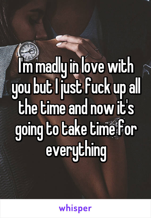 I'm madly in love with you but I just fuck up all the time and now it's going to take time for everything