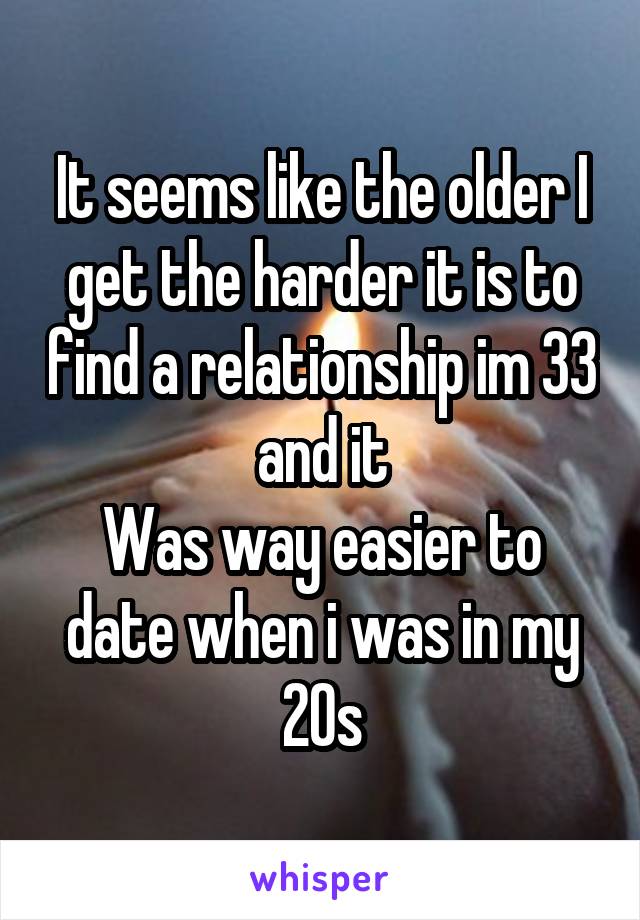 It seems like the older I get the harder it is to find a relationship im 33 and it
Was way easier to date when i was in my 20s