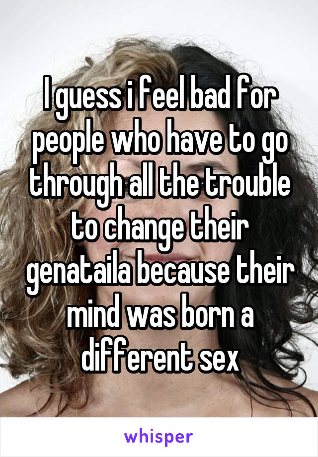 I guess i feel bad for people who have to go through all the trouble to change their genataila because their mind was born a different sex