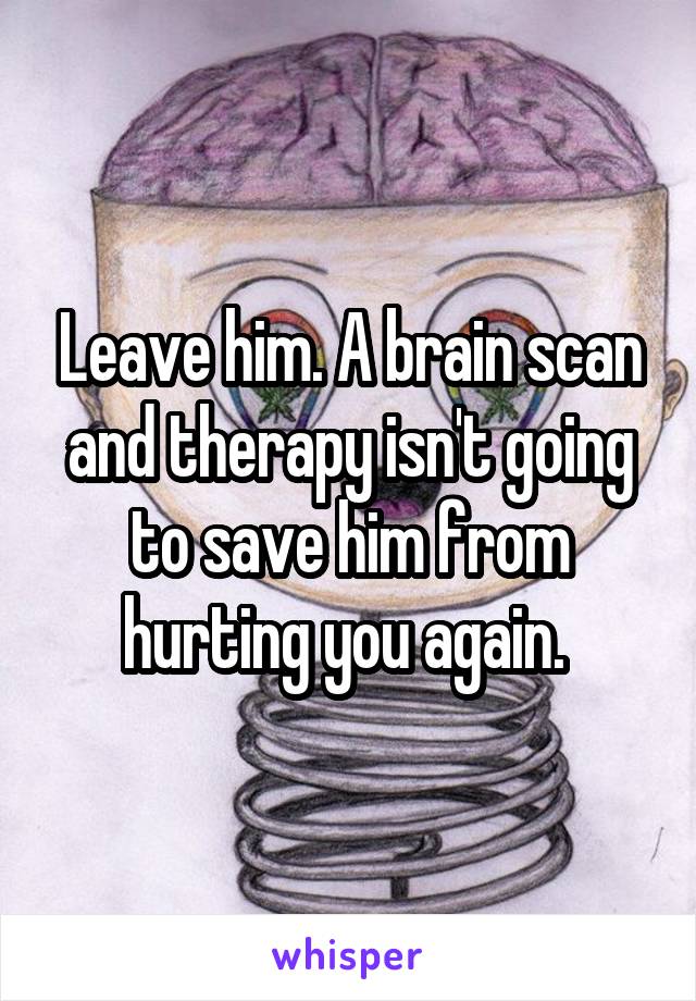Leave him. A brain scan and therapy isn't going to save him from hurting you again. 