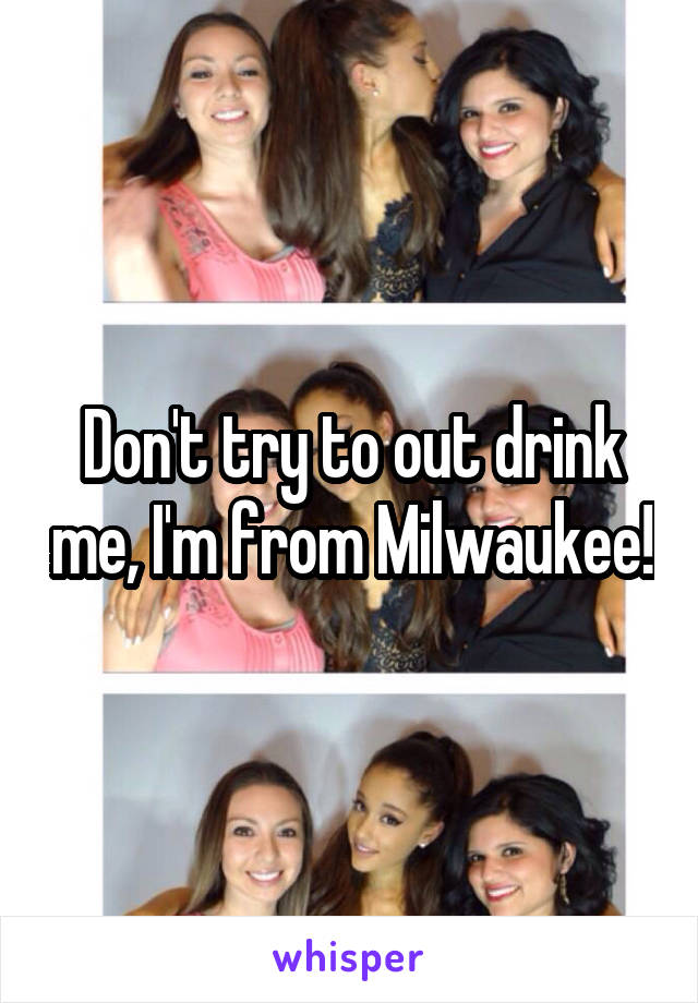 Don't try to out drink me, I'm from Milwaukee!