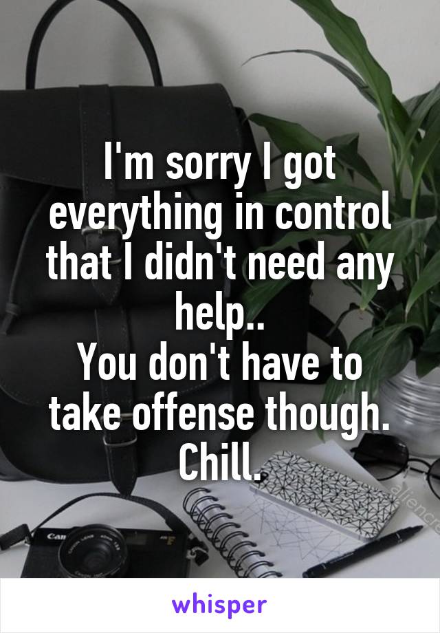 I'm sorry I got everything in control that I didn't need any help..
You don't have to take offense though.
Chill.