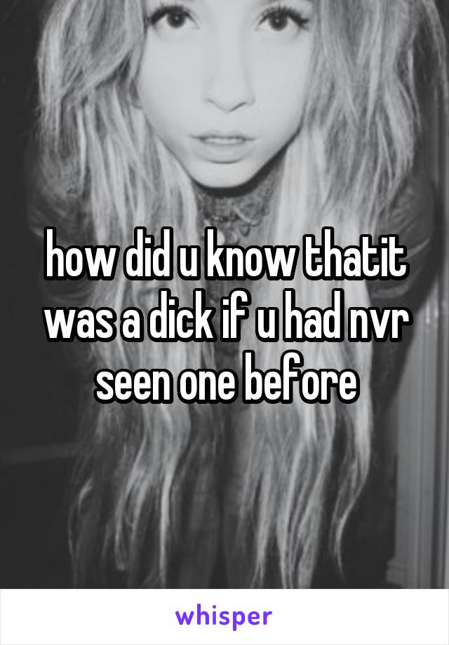 how did u know thatit was a dick if u had nvr seen one before