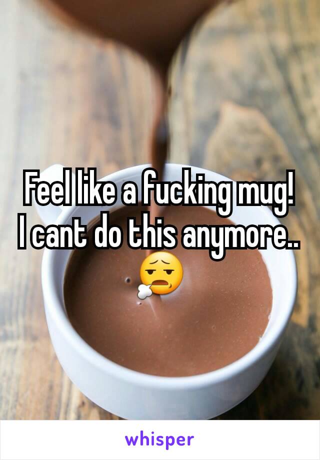 Feel like a fucking mug! I cant do this anymore.. 😧