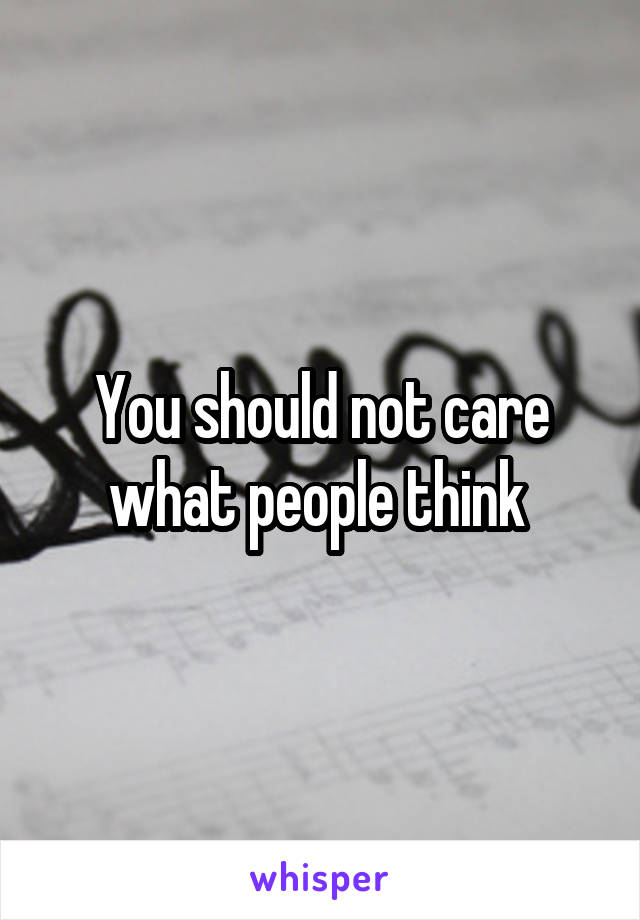 You should not care what people think 