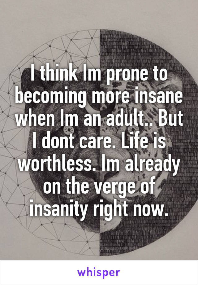 I think Im prone to becoming more insane when Im an adult.. But I dont care. Life is worthless. Im already on the verge of insanity right now.