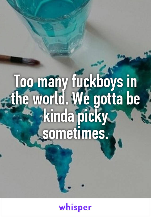 Too many fuckboys in the world. We gotta be kinda picky sometimes.