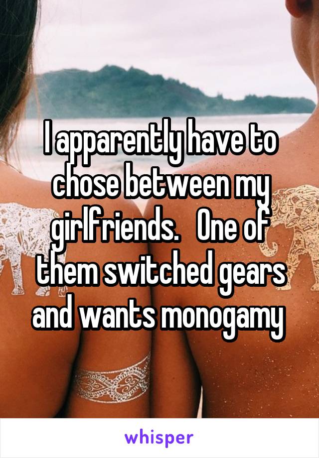 I apparently have to chose between my girlfriends.   One of them switched gears and wants monogamy 