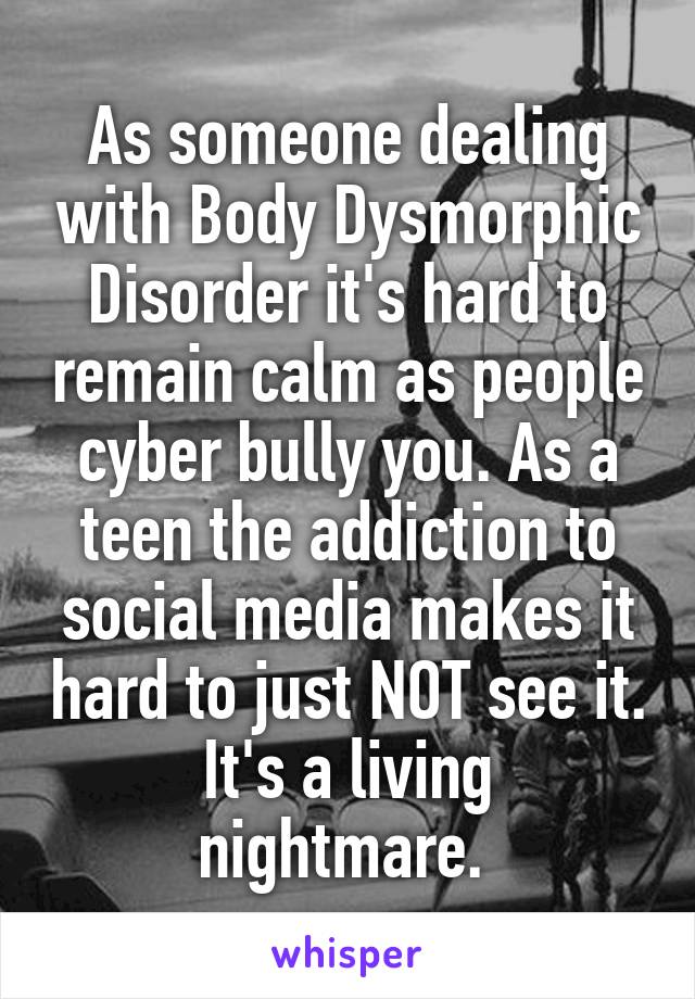 As someone dealing with Body Dysmorphic Disorder it's hard to remain calm as people cyber bully you. As a teen the addiction to social media makes it hard to just NOT see it.
It's a living nightmare. 