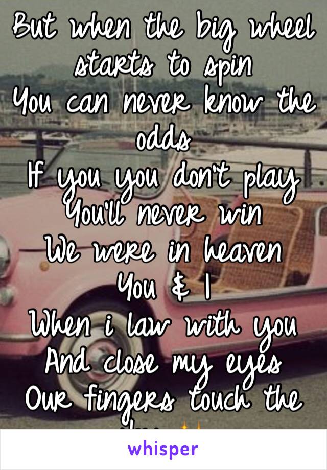But when the big wheel starts to spin
You can never know the odds
If you you don't play
You'll never win
We were in heaven
You & I
When i law with you
And close my eyes
Our fingers touch the sky ✨