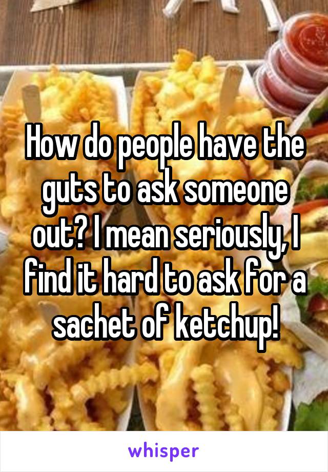 How do people have the guts to ask someone out? I mean seriously, I find it hard to ask for a sachet of ketchup!