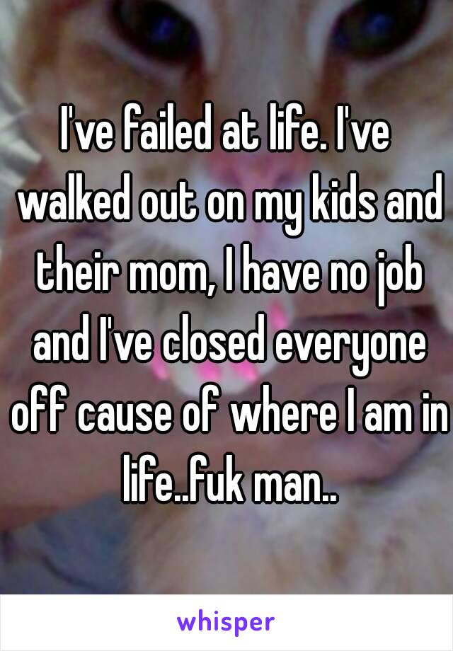 I've failed at life. I've walked out on my kids and their mom, I have no job and I've closed everyone off cause of where I am in life..fuk man..