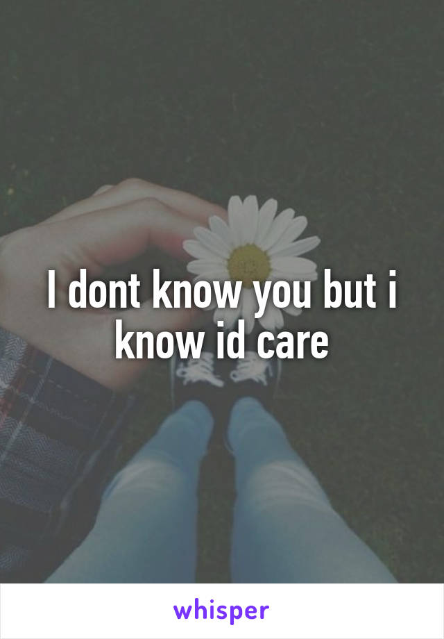 I dont know you but i know id care