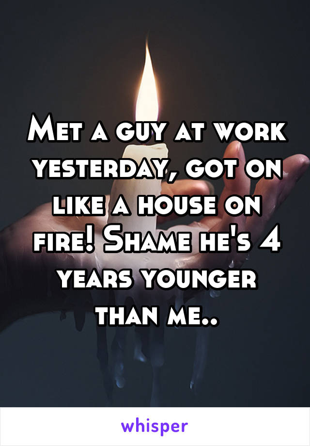 Met a guy at work yesterday, got on like a house on fire! Shame he's 4 years younger than me..