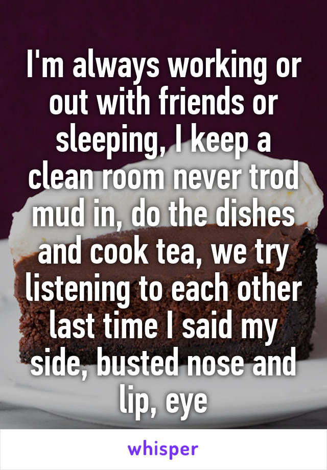 I'm always working or out with friends or sleeping, I keep a clean room never trod mud in, do the dishes and cook tea, we try listening to each other last time I said my side, busted nose and lip, eye
