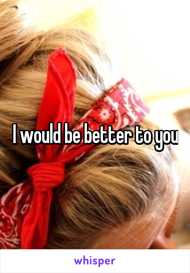 I would be better to you