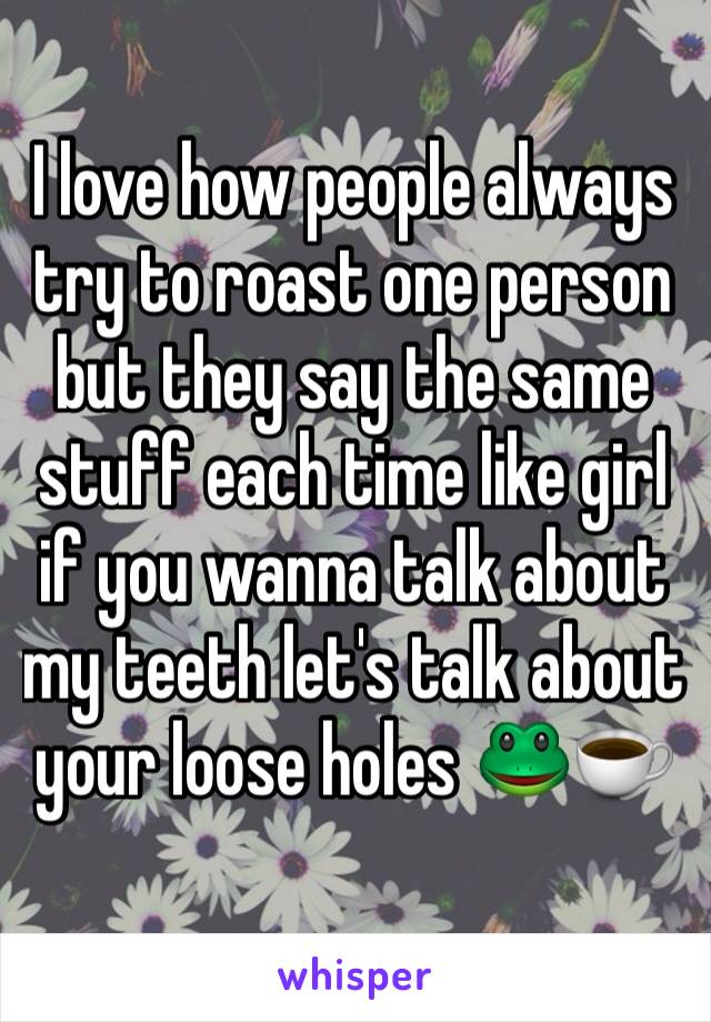 I love how people always try to roast one person but they say the same stuff each time like girl if you wanna talk about my teeth let's talk about your loose holes 🐸☕️