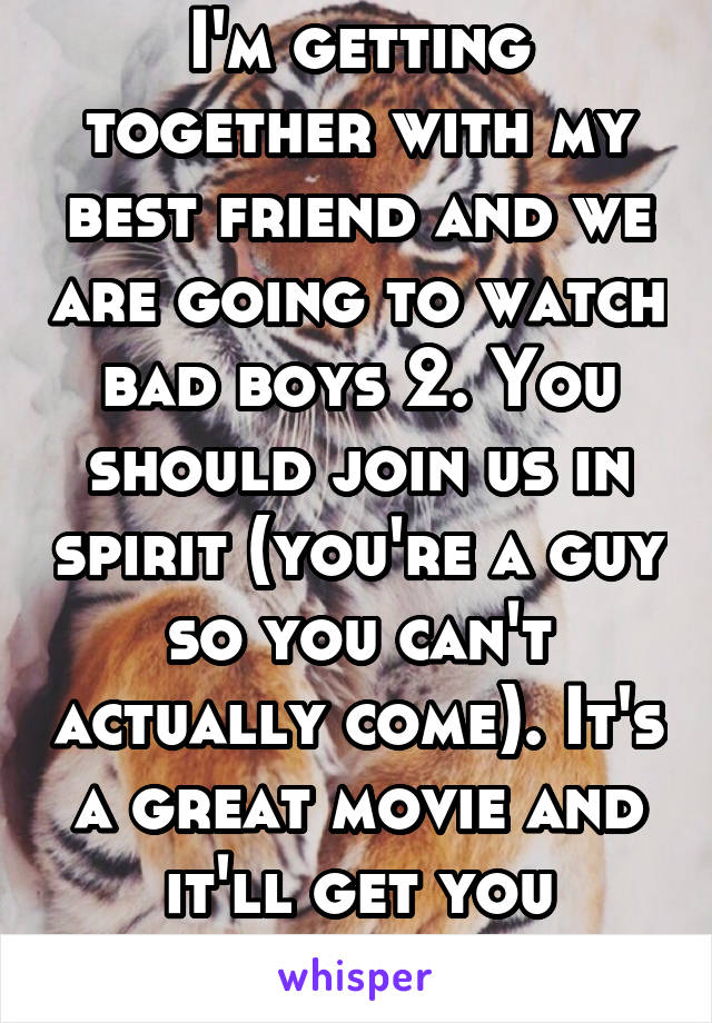 I'm getting together with my best friend and we are going to watch bad boys 2. You should join us in spirit (you're a guy so you can't actually come). It's a great movie and it'll get you laughing.