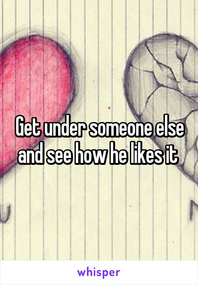 Get under someone else and see how he likes it 