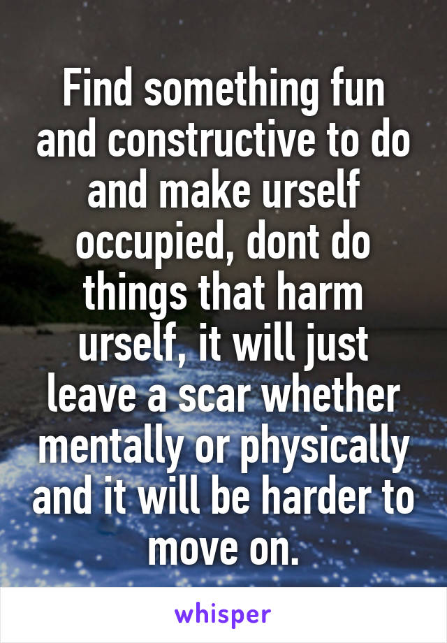 Find something fun and constructive to do and make urself occupied, dont do things that harm urself, it will just leave a scar whether mentally or physically and it will be harder to move on.