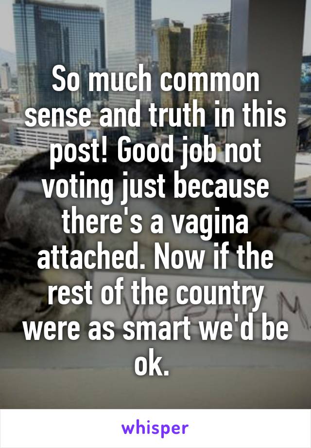 So much common sense and truth in this post! Good job not voting just because there's a vagina attached. Now if the rest of the country were as smart we'd be ok. 