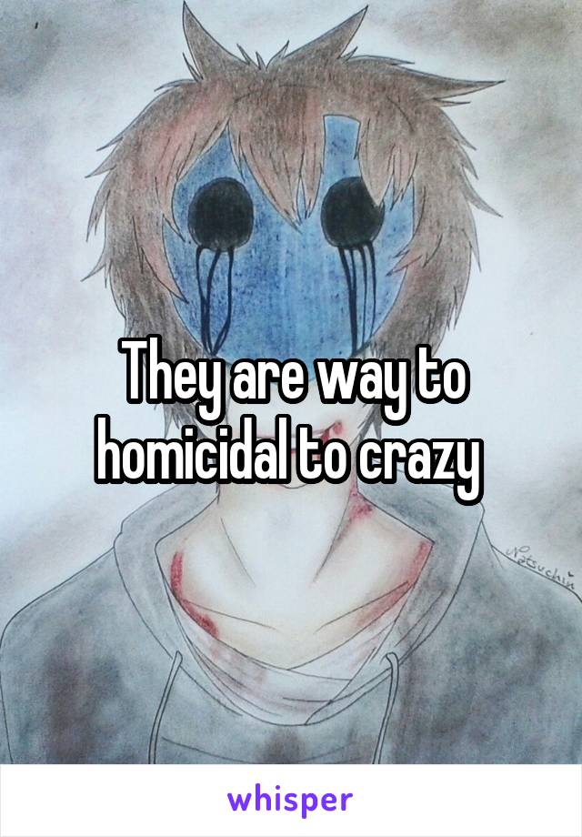 They are way to homicidal to crazy 