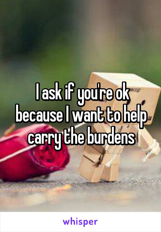  I ask if you're ok because I want to help carry the burdens