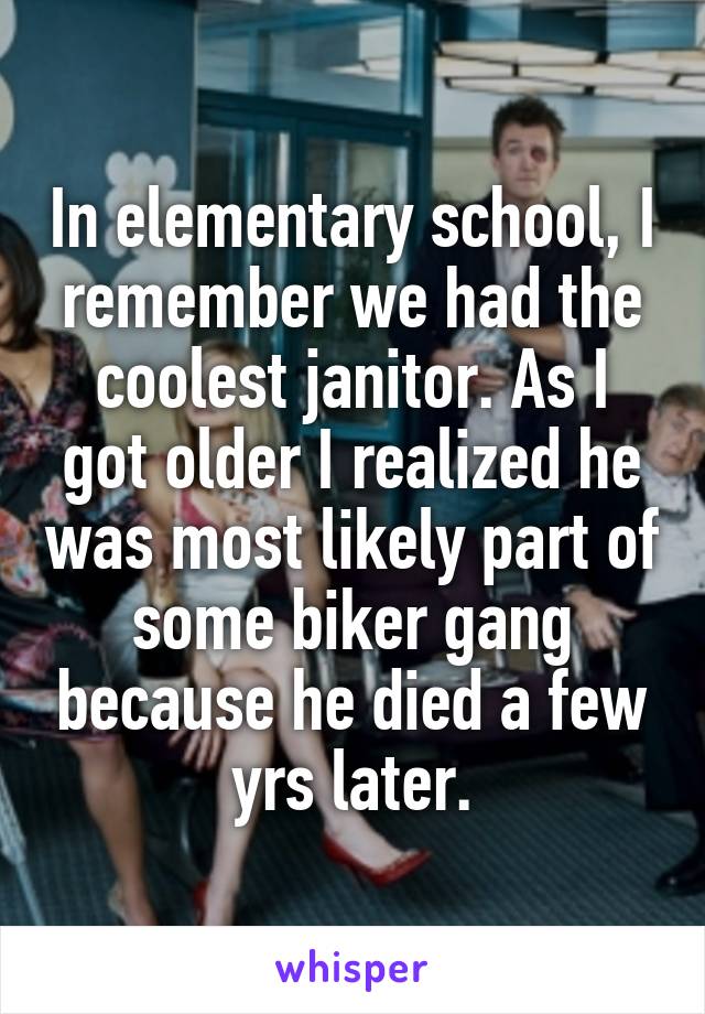 In elementary school, I remember we had the coolest janitor. As I got older I realized he was most likely part of some biker gang because he died a few yrs later.