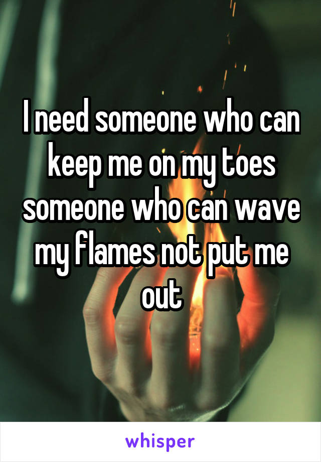 I need someone who can keep me on my toes someone who can wave my flames not put me out
