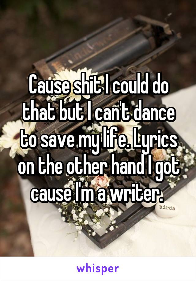 Cause shit I could do that but I can't dance to save my life. Lyrics on the other hand I got cause I'm a writer. 