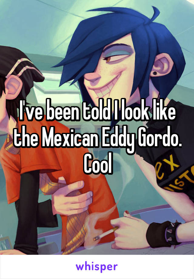 I've been told I look like the Mexican Eddy Gordo. Cool