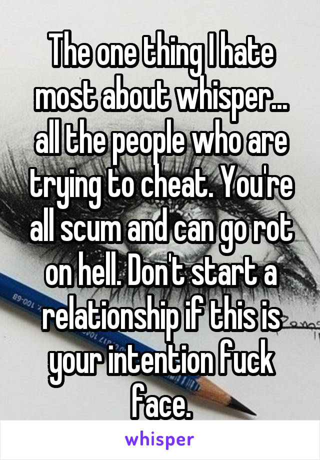 The one thing I hate most about whisper... all the people who are trying to cheat. You're all scum and can go rot on hell. Don't start a relationship if this is your intention fuck face.