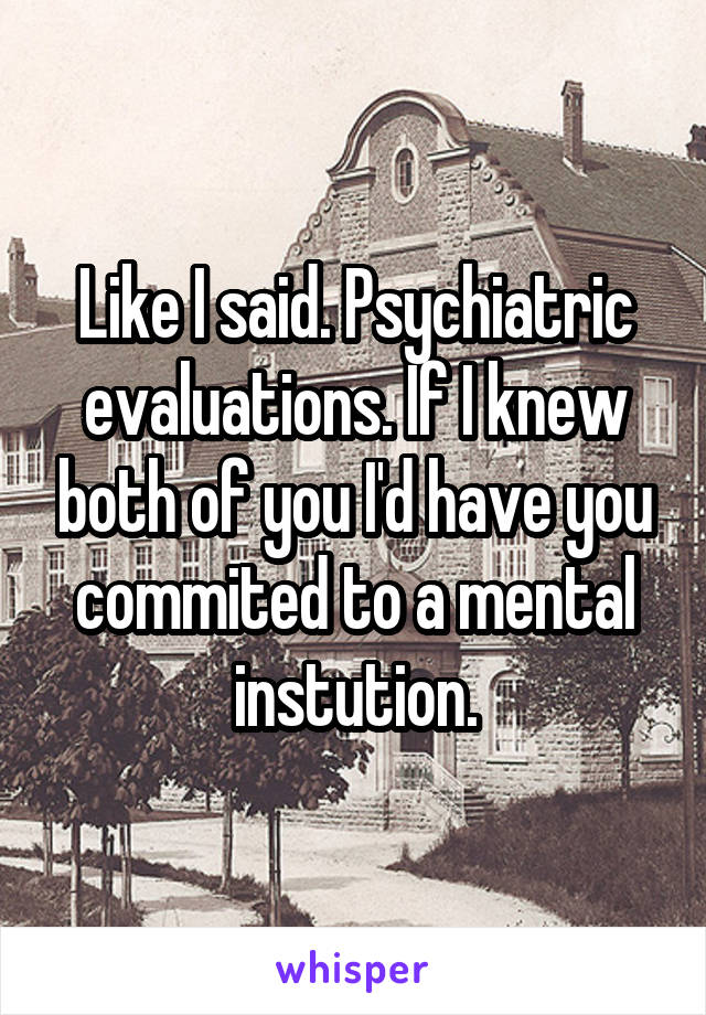 Like I said. Psychiatric evaluations. If I knew both of you I'd have you commited to a mental instution.