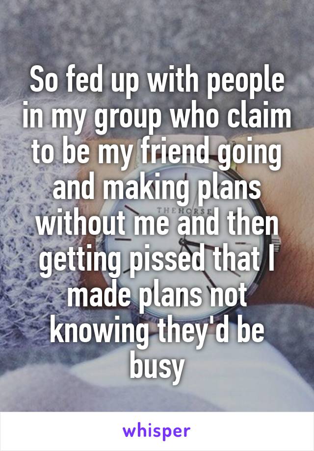 So fed up with people in my group who claim to be my friend going and making plans without me and then getting pissed that I made plans not knowing they'd be busy