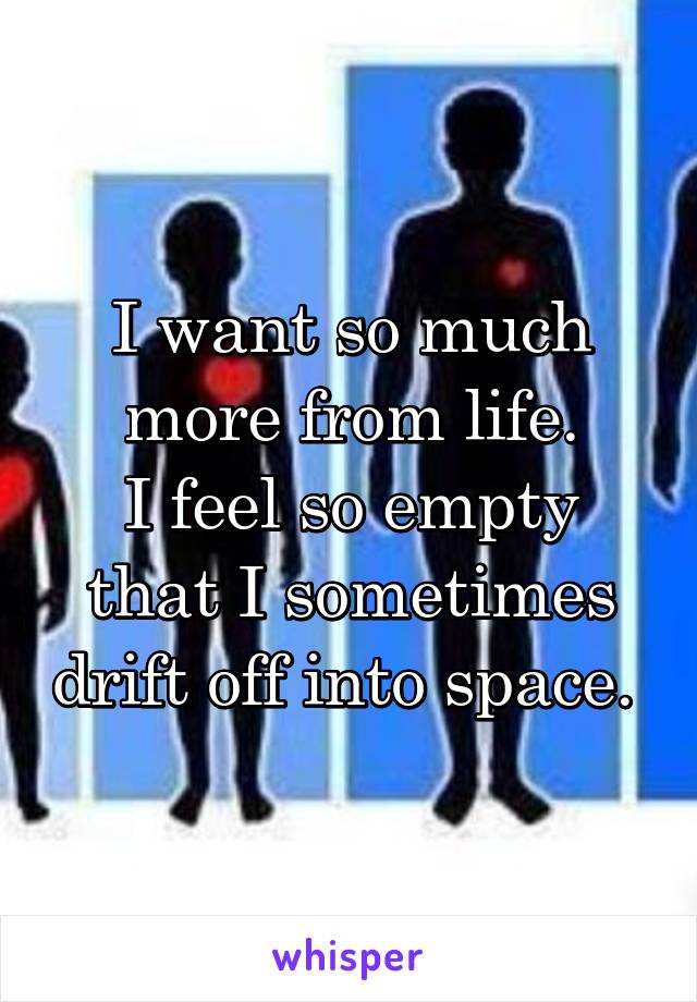 I want so much more from life.
I feel so empty that I sometimes drift off into space. 