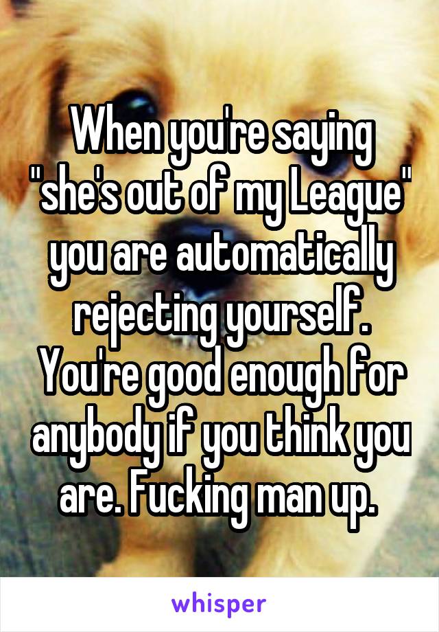 When you're saying "she's out of my League" you are automatically rejecting yourself. You're good enough for anybody if you think you are. Fucking man up. 