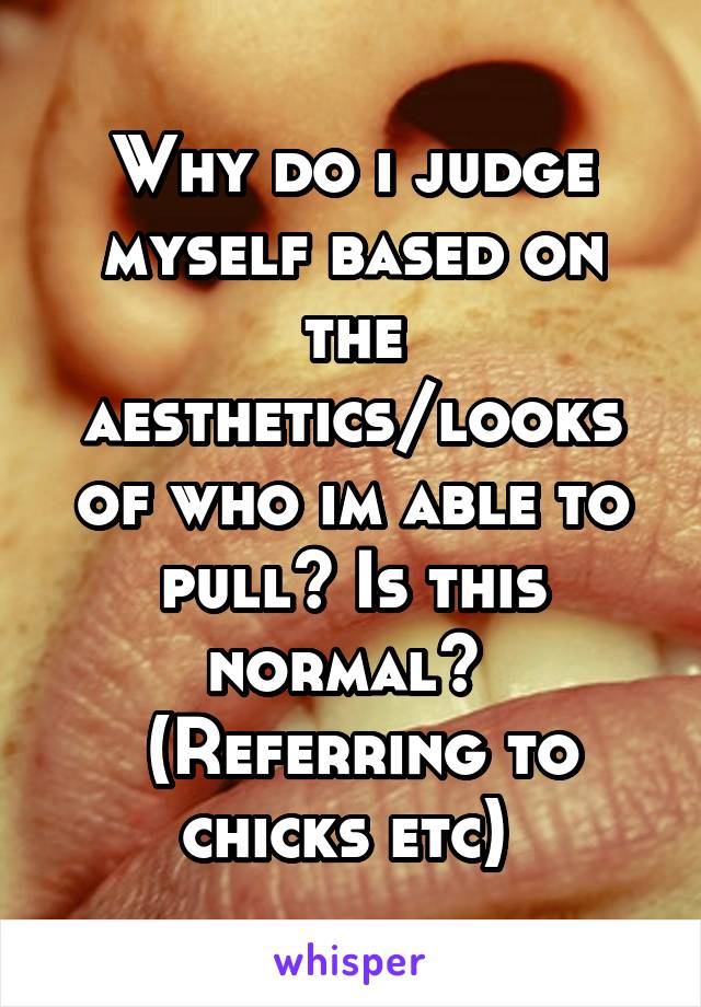 Why do i judge myself based on the aesthetics/looks of who im able to pull? Is this normal? 
 (Referring to chicks etc) 