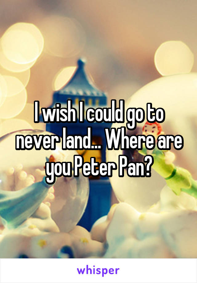 I wish I could go to never land... Where are you Peter Pan?
