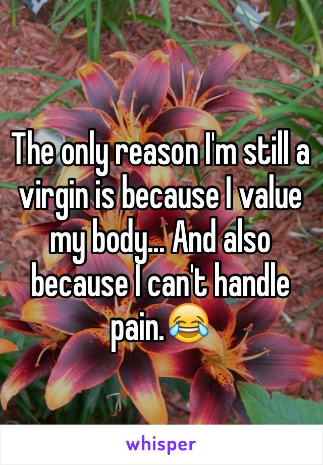 The only reason I'm still a virgin is because I value my body... And also because I can't handle pain.😂