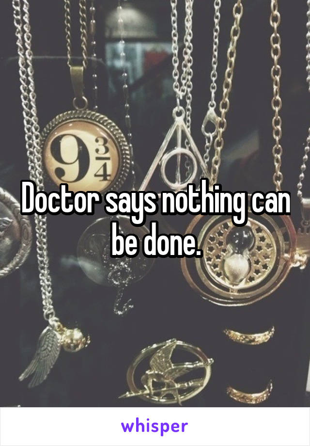 Doctor says nothing can be done.
